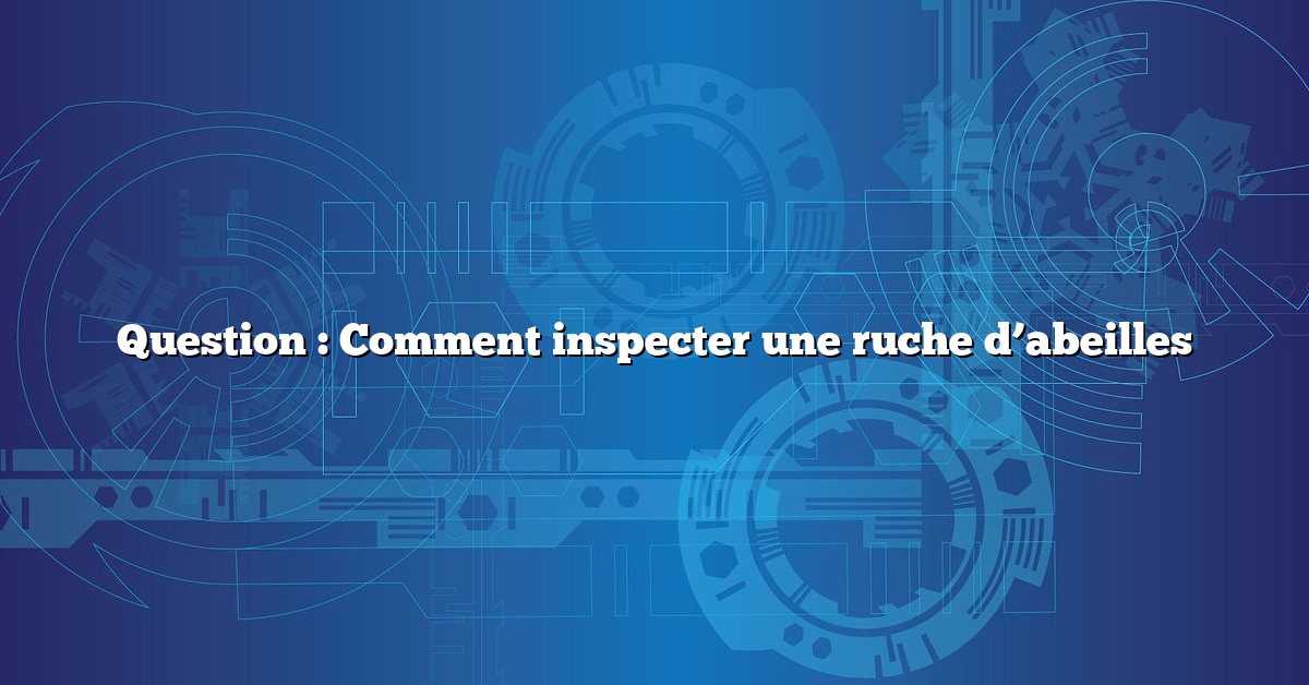 Question : Comment inspecter une ruche d’abeilles